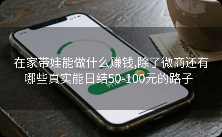 在家带娃能做什么赚钱,除了微商还有哪些真实能日结50-100元的路子  